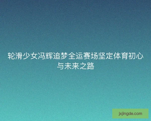 轮滑少女冯辉追梦全运赛场坚定体育初心与未来之路