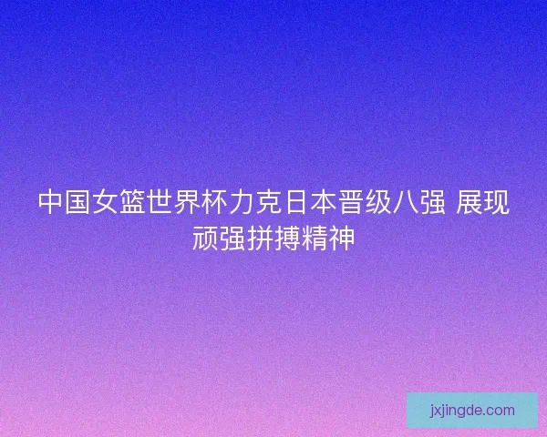 中国女篮世界杯力克日本晋级八强 展现顽强拼搏精神